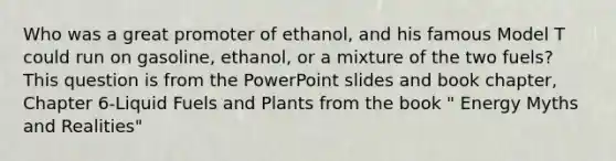 Who was a great promoter of ethanol, and his famous Model T could run on gasoline, ethanol, or a mixture of the two fuels? This question is from the PowerPoint slides and book chapter, Chapter 6-Liquid Fuels and Plants from the book " Energy Myths and Realities"