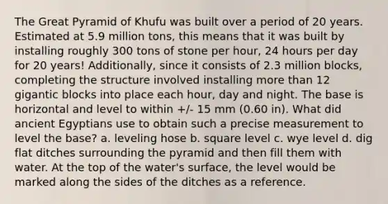 The Great Pyramid of Khufu was built over a period of 20 years. Estimated at 5.9 million tons, this means that it was built by installing roughly 300 tons of stone per hour, 24 hours per day for 20 years! Additionally, since it consists of 2.3 million blocks, completing the structure involved installing more than 12 gigantic blocks into place each hour, day and night. The base is horizontal and level to within +/- 15 mm (0.60 in). What did ancient Egyptians use to obtain such a precise measurement to level the base? a. leveling hose b. square level c. wye level d. dig flat ditches surrounding the pyramid and then fill them with water. At the top of the water's surface, the level would be marked along the sides of the ditches as a reference.