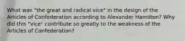 What was "the great and radical vice" in the design of the Articles of Confederation according to Alexander Hamilton? Why did this "vice" contribute so greatly to the weakness of the Articles of Confederation?