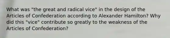 What was "the great and radical vice" in the design of the Articles of Confederation according to Alexander Hamilton? Why did this "vice" contribute so greatly to the weakness of the Articles of Confederation?