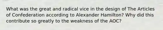 What was the great and radical vice in the design of The Articles of Confederation according to Alexander Hamilton? Why did this contribute so greatly to the weakness of the AOC?