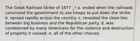 The Great Railroad Strike of 1877 _? a. ended when the railroads convinced the government to use troops to put down the strike. b. spread rapidly across the country. c. revealed the close ties between big business and the Republican party. d. was condemned by many Americans for the violence and destruction of property it caused. e. all of the other choices.