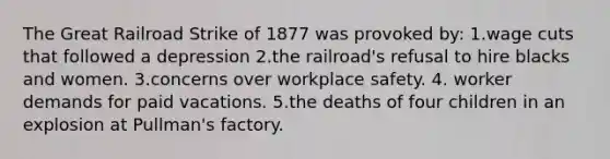 The Great Railroad Strike of 1877 was provoked by: 1.wage cuts that followed a depression 2.the railroad's refusal to hire blacks and women. 3.concerns over workplace safety. 4. worker demands for paid vacations. 5.the deaths of four children in an explosion at Pullman's factory.