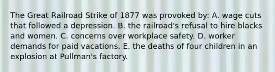 The Great Railroad Strike of 1877 was provoked by: A. wage cuts that followed a depression. B. the railroad's refusal to hire blacks and women. C. concerns over workplace safety. D. worker demands for paid vacations. E. the deaths of four children in an explosion at Pullman's factory.