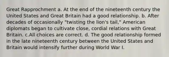 Great Rapprochment a. At the end of the nineteenth century the United States and Great Britain had a good relationship. b. After decades of occasionally "twisting the lion's tail," American diplomats began to cultivate close, cordial relations with Great Britain. c.All choices are correct. d. The good relationship formed in the late nineteenth century between the United States and Britain would intensify further during World War I.