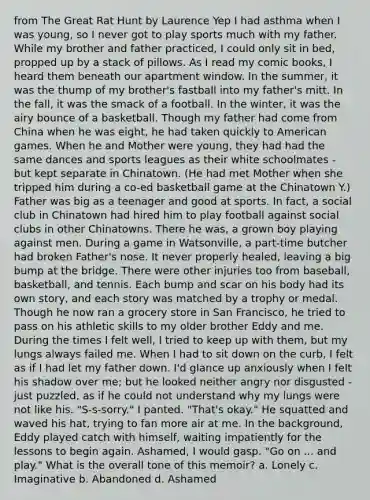 from The Great Rat Hunt by Laurence Yep I had asthma when I was young, so I never got to play sports much with my father. While my brother and father practiced, I could only sit in bed, propped up by a stack of pillows. As I read my comic books, I heard them beneath our apartment window. In the summer, it was the thump of my brother's fastball into my father's mitt. In the fall, it was the smack of a football. In the winter, it was the airy bounce of a basketball. Though my father had come from China when he was eight, he had taken quickly to American games. When he and Mother were young, they had had the same dances and sports leagues as their white schoolmates - but kept separate in Chinatown. (He had met Mother when she tripped him during a co-ed basketball game at the Chinatown Y.) Father was big as a teenager and good at sports. In fact, a social club in Chinatown had hired him to play football against social clubs in other Chinatowns. There he was, a grown boy playing against men. During a game in Watsonville, a part-time butcher had broken Father's nose. It never properly healed, leaving a big bump at the bridge. There were other injuries too from baseball, basketball, and tennis. Each bump and scar on his body had its own story, and each story was matched by a trophy or medal. Though he now ran a grocery store in San Francisco, he tried to pass on his athletic skills to my older brother Eddy and me. During the times I felt well, I tried to keep up with them, but my lungs always failed me. When I had to sit down on the curb, I felt as if I had let my father down. I'd glance up anxiously when I felt his shadow over me; but he looked neither angry nor disgusted - just puzzled, as if he could not understand why my lungs were not like his. "S-s-sorry." I panted. "That's okay." He squatted and waved his hat, trying to fan more air at me. In the background, Eddy played catch with himself, waiting impatiently for the lessons to begin again. Ashamed, I would gasp. "Go on ... and play." What is the overall tone of this memoir? a. Lonely c. Imaginative b. Abandoned d. Ashamed