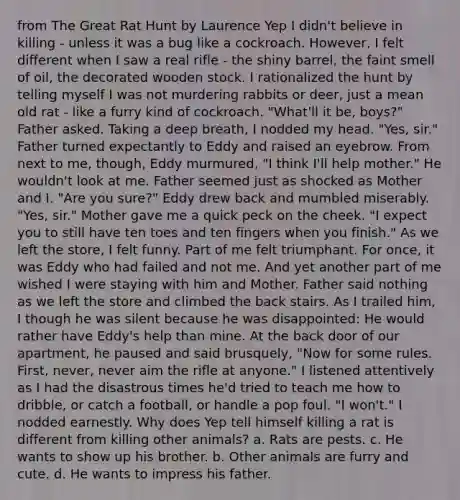 from The Great Rat Hunt by Laurence Yep I didn't believe in killing - unless it was a bug like a cockroach. However, I felt different when I saw a real rifle - the shiny barrel, the faint smell of oil, the decorated wooden stock. I rationalized the hunt by telling myself I was not murdering rabbits or deer, just a mean old rat - like a furry kind of cockroach. "What'll it be, boys?" Father asked. Taking a deep breath, I nodded my head. "Yes, sir." Father turned expectantly to Eddy and raised an eyebrow. From next to me, though, Eddy murmured, "I think I'll help mother." He wouldn't look at me. Father seemed just as shocked as Mother and I. "Are you sure?" Eddy drew back and mumbled miserably. "Yes, sir." Mother gave me a quick peck on the cheek. "I expect you to still have ten toes and ten fingers when you finish." As we left the store, I felt funny. Part of me felt triumphant. For once, it was Eddy who had failed and not me. And yet another part of me wished I were staying with him and Mother. Father said nothing as we left the store and climbed the back stairs. As I trailed him, I though he was silent because he was disappointed: He would rather have Eddy's help than mine. At the back door of our apartment, he paused and said brusquely, "Now for some rules. First, never, never aim the rifle at anyone." I listened attentively as I had the disastrous times he'd tried to teach me how to dribble, or catch a football, or handle a pop foul. "I won't." I nodded earnestly. Why does Yep tell himself killing a rat is different from killing other animals? a. Rats are pests. c. He wants to show up his brother. b. Other animals are furry and cute. d. He wants to impress his father.