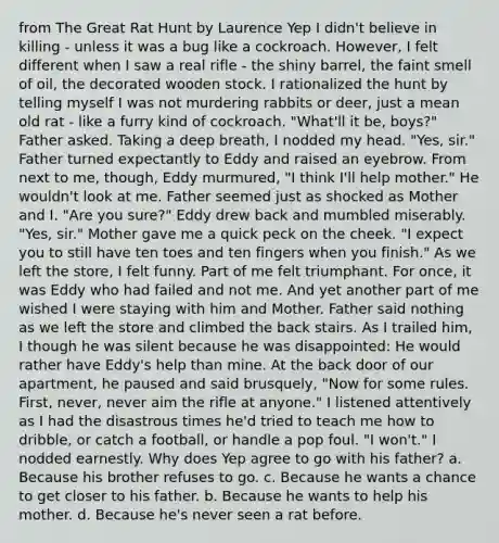 from The Great Rat Hunt by Laurence Yep I didn't believe in killing - unless it was a bug like a cockroach. However, I felt different when I saw a real rifle - the shiny barrel, the faint smell of oil, the decorated wooden stock. I rationalized the hunt by telling myself I was not murdering rabbits or deer, just a mean old rat - like a furry kind of cockroach. "What'll it be, boys?" Father asked. Taking a deep breath, I nodded my head. "Yes, sir." Father turned expectantly to Eddy and raised an eyebrow. From next to me, though, Eddy murmured, "I think I'll help mother." He wouldn't look at me. Father seemed just as shocked as Mother and I. "Are you sure?" Eddy drew back and mumbled miserably. "Yes, sir." Mother gave me a quick peck on the cheek. "I expect you to still have ten toes and ten fingers when you finish." As we left the store, I felt funny. Part of me felt triumphant. For once, it was Eddy who had failed and not me. And yet another part of me wished I were staying with him and Mother. Father said nothing as we left the store and climbed the back stairs. As I trailed him, I though he was silent because he was disappointed: He would rather have Eddy's help than mine. At the back door of our apartment, he paused and said brusquely, "Now for some rules. First, never, never aim the rifle at anyone." I listened attentively as I had the disastrous times he'd tried to teach me how to dribble, or catch a football, or handle a pop foul. "I won't." I nodded earnestly. Why does Yep agree to go with his father? a. Because his brother refuses to go. c. Because he wants a chance to get closer to his father. b. Because he wants to help his mother. d. Because he's never seen a rat before.
