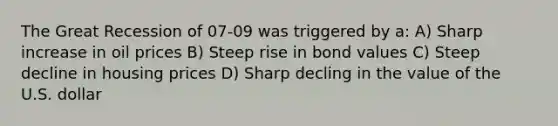 The Great Recession of 07-09 was triggered by a: A) Sharp increase in oil prices B) Steep rise in bond values C) Steep decline in housing prices D) Sharp decling in the value of the U.S. dollar