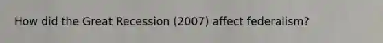 How did the Great Recession (2007) affect federalism?