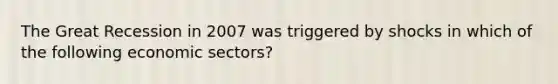 The Great Recession in 2007 was triggered by shocks in which of the following economic sectors?