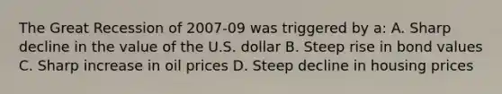 The Great Recession of 2007-09 was triggered by a: A. Sharp decline in the value of the U.S. dollar B. Steep rise in bond values C. Sharp increase in oil prices D. Steep decline in housing prices