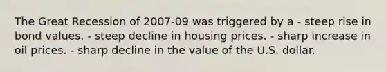 The Great Recession of 2007-09 was triggered by a - steep rise in bond values. - steep decline in housing prices. - sharp increase in oil prices. - sharp decline in the value of the U.S. dollar.