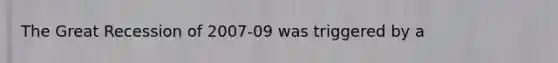 The Great Recession of 2007-09 was triggered by a