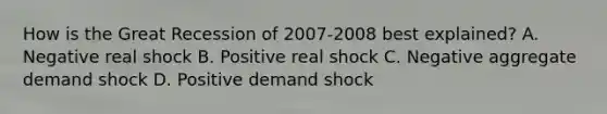 How is the Great Recession of 2007-2008 best explained? A. Negative real shock B. Positive real shock C. Negative aggregate demand shock D. Positive demand shock