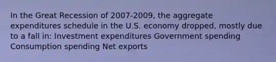 In the Great Recession of 2007-2009, the aggregate expenditures schedule in the U.S. economy dropped, mostly due to a fall in: Investment expenditures Government spending Consumption spending Net exports