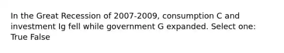 In the Great Recession of 2007-2009, consumption C and investment Ig fell while government G expanded. Select one: True False