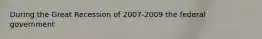 During the Great Recession of 2007-2009 the federal government