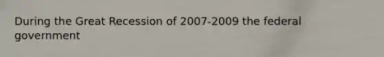 During the Great Recession of 2007-2009 the federal government