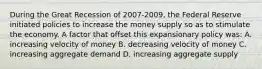 During the Great Recession of 2007-2009, the Federal Reserve initiated policies to increase the money supply so as to stimulate the economy. A factor that offset this expansionary policy was: A. increasing velocity of money B. decreasing velocity of money C. increasing aggregate demand D. increasing aggregate supply