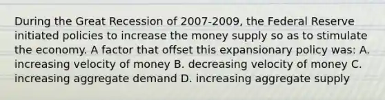 During the Great Recession of 2007-2009, the Federal Reserve initiated policies to increase the money supply so as to stimulate the economy. A factor that offset this expansionary policy was: A. increasing velocity of money B. decreasing velocity of money C. increasing aggregate demand D. increasing aggregate supply