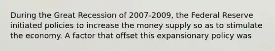 During the Great Recession of 2007-2009, the Federal Reserve initiated policies to increase the money supply so as to stimulate the economy. A factor that offset this expansionary policy was