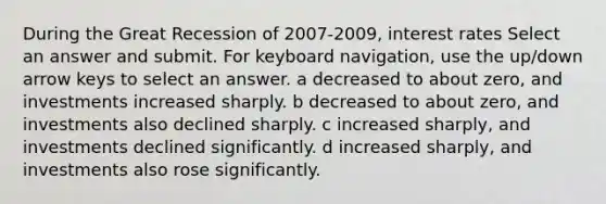 During the Great Recession of 2007-2009, interest rates Select an answer and submit. For keyboard navigation, use the up/down arrow keys to select an answer. a decreased to about zero, and investments increased sharply. b decreased to about zero, and investments also declined sharply. c increased sharply, and investments declined significantly. d increased sharply, and investments also rose significantly.