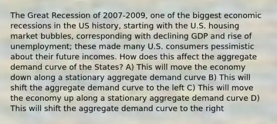 The Great Recession of 2007-2009, one of the biggest economic recessions in the US history, starting with the U.S. housing market bubbles, corresponding with declining GDP and rise of unemployment; these made many U.S. consumers pessimistic about their future incomes. How does this affect the aggregate demand curve of the States? A) This will move the economy down along a stationary aggregate demand curve B) This will shift the aggregate demand curve to the left C) This will move the economy up along a stationary aggregate demand curve D) This will shift the aggregate demand curve to the right