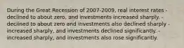 During the Great Recession of 2007-2009, real interest rates - declined to about zero, and investments increased sharply. - declined to about zero and investments also declined sharply - increased sharply, and investments declined significantly. - increased sharply, and investments also rose significantly.