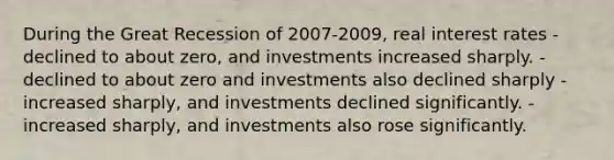 During the Great Recession of 2007-2009, real interest rates - declined to about zero, and investments increased sharply. - declined to about zero and investments also declined sharply - increased sharply, and investments declined significantly. - increased sharply, and investments also rose significantly.