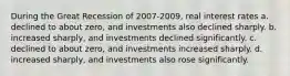 During the Great Recession of 2007-2009, real interest rates a. declined to about zero, and investments also declined sharply. b. increased sharply, and investments declined significantly. c. declined to about zero, and investments increased sharply. d. increased sharply, and investments also rose significantly.