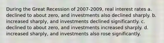 During the Great Recession of 2007-2009, real interest rates a. declined to about zero, and investments also declined sharply. b. increased sharply, and investments declined significantly. c. declined to about zero, and investments increased sharply. d. increased sharply, and investments also rose significantly.