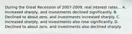 During the Great Recession of 2007-2009, real interest rates... A. Increased sharply, and investments declined significantly. B. Declined to about zero, and investments increased sharply. C. Increased sharply, and investments also rose significantly. D. Declined to about zero, and investments also declined sharply.