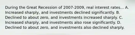 During the Great Recession of 2007-2009, real interest rates... A. Increased sharply, and investments declined significantly. B. Declined to about zero, and investments increased sharply. C. Increased sharply, and investments also rose significantly. D. Declined to about zero, and investments also declined sharply.