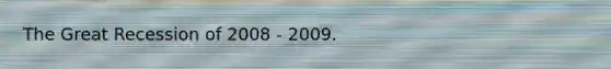 The Great Recession of 2008 - 2009.