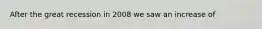 After the great recession in 2008 we saw an increase of