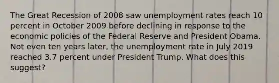 The Great Recession of 2008 saw unemployment rates reach 10 percent in October 2009 before declining in response to the economic policies of the Federal Reserve and President Obama. Not even ten years later, the unemployment rate in July 2019 reached 3.7 percent under President Trump. What does this suggest?