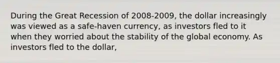 During the Great Recession of 2008-2009, the dollar increasingly was viewed as a safe-haven currency, as investors fled to it when they worried about the stability of the global economy. As investors fled to the dollar,