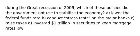 during the Great recession of 2009, which of these policies did the government not use to stabilize the economy? a) lower the federal funds rate b) conduct "stress tests" on the major banks c) raise taxes d) invested 1 trillion in securities to keep mortgage rates low