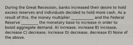 During the Great Recession, banks increased their desire to hold excess reserves and individuals decided to hold more cash. As a result of this, the money multiplier ____________ and the Federal Reserve _________ the monetary base to increase in order to boost aggregate demand. A) increase, increase B) increase, decrease C) decrease, increase D) decrease, decrease E) None of the above.