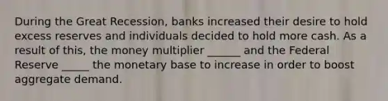 During the Great Recession, banks increased their desire to hold excess reserves and individuals decided to hold more cash. As a result of this, the money multiplier ______ and the Federal Reserve _____ the monetary base to increase in order to boost aggregate demand.