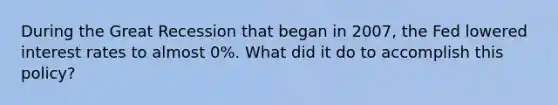 During the Great Recession that began in 2007, the Fed lowered interest rates to almost 0%. What did it do to accomplish this policy?