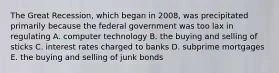 The Great Recession, which began in 2008, was precipitated primarily because the federal government was too lax in regulating A. computer technology B. the buying and selling of sticks C. interest rates charged to banks D. subprime mortgages E. the buying and selling of junk bonds