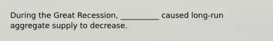 During the Great Recession, __________ caused long-run aggregate supply to decrease.