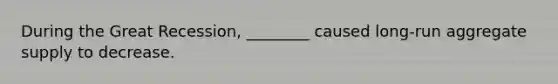 During the Great Recession, ________ caused long-run aggregate supply to decrease.