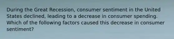 During the Great Recession, consumer sentiment in the United States declined, leading to a decrease in consumer spending. Which of the following factors caused this decrease in consumer sentiment?