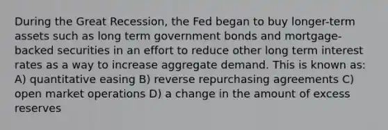 During the Great Recession, the Fed began to buy longer-term assets such as long term government bonds and mortgage-backed securities in an effort to reduce other long term interest rates as a way to increase aggregate demand. This is known as: A) quantitative easing B) reverse repurchasing agreements C) open market operations D) a change in the amount of excess reserves