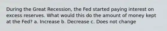 During the Great Recession, the Fed started paying interest on excess reserves. What would this do the amount of money kept at the Fed? a. Increase b. Decrease c. Does not change