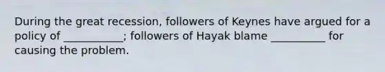 During the great recession, followers of Keynes have argued for a policy of ___________; followers of Hayak blame __________ for causing the problem.