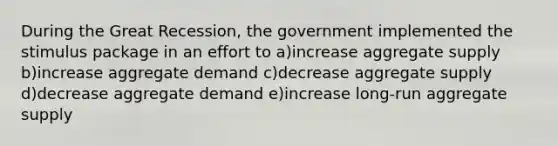 During the Great Recession, the government implemented the stimulus package in an effort to a)increase aggregate supply b)increase aggregate demand c)decrease aggregate supply d)decrease aggregate demand e)increase long-run aggregate supply